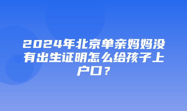 2024年北京单亲妈妈没有出生证明怎么给孩子上户口？