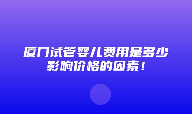 厦门试管婴儿费用是多少影响价格的因素！