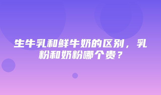 生牛乳和鲜牛奶的区别，乳粉和奶粉哪个贵？