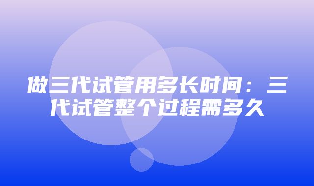 做三代试管用多长时间：三代试管整个过程需多久