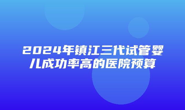 2024年镇江三代试管婴儿成功率高的医院预算