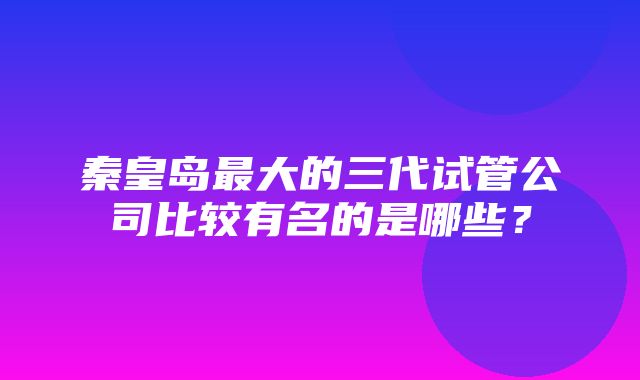 秦皇岛最大的三代试管公司比较有名的是哪些？