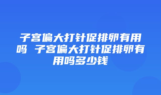 子宫偏大打针促排卵有用吗 子宫偏大打针促排卵有用吗多少钱