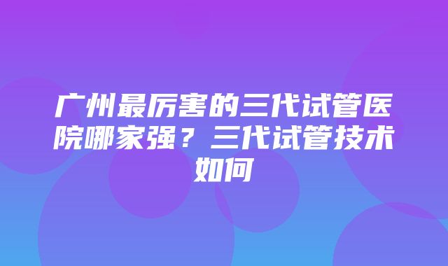 广州最厉害的三代试管医院哪家强？三代试管技术如何