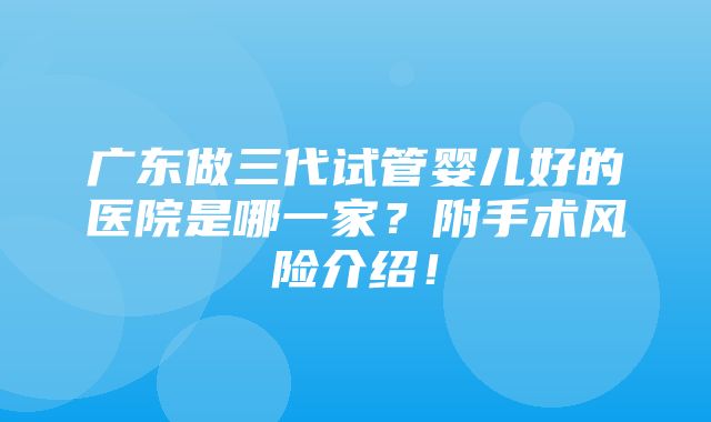 广东做三代试管婴儿好的医院是哪一家？附手术风险介绍！