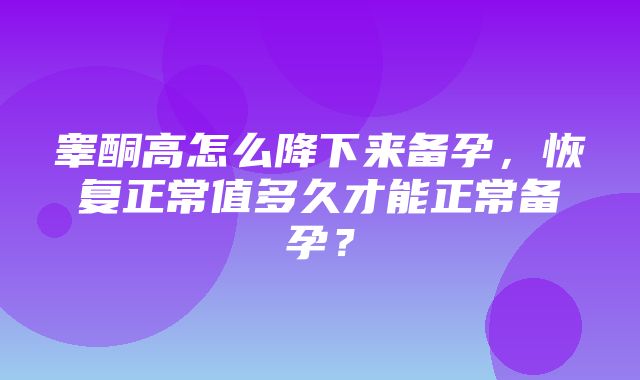 睾酮高怎么降下来备孕，恢复正常值多久才能正常备孕？