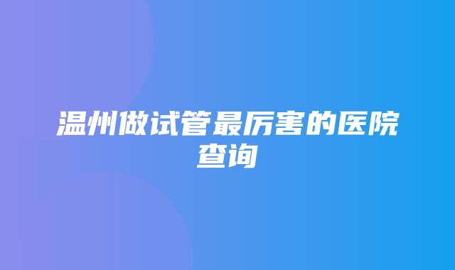 温州做试管最厉害的医院查询