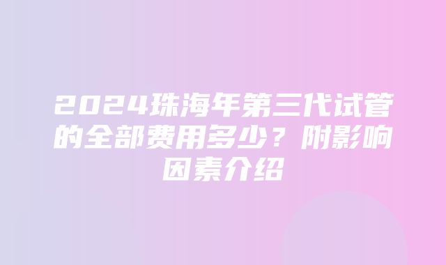 2024珠海年第三代试管的全部费用多少？附影响因素介绍