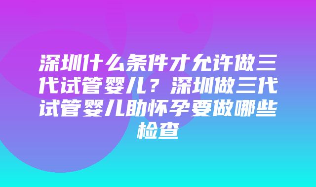 深圳什么条件才允许做三代试管婴儿？深圳做三代试管婴儿助怀孕要做哪些检查