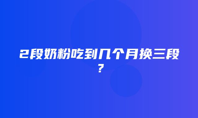 2段奶粉吃到几个月换三段？