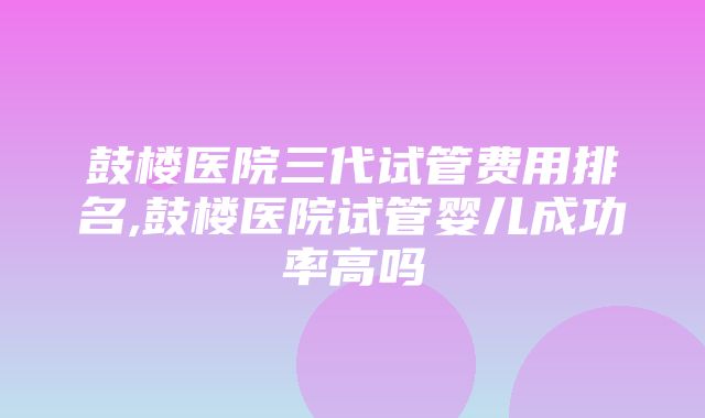 鼓楼医院三代试管费用排名,鼓楼医院试管婴儿成功率高吗