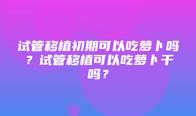 试管移植初期可以吃萝卜吗？试管移植可以吃萝卜干吗？