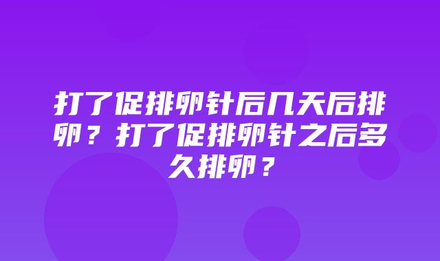 打了促排卵针后几天后排卵？打了促排卵针之后多久排卵？