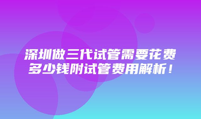 深圳做三代试管需要花费多少钱附试管费用解析！