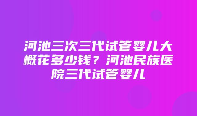 河池三次三代试管婴儿大概花多少钱？河池民族医院三代试管婴儿