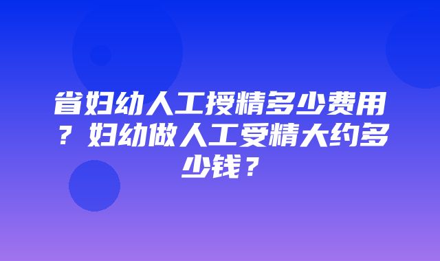 省妇幼人工授精多少费用？妇幼做人工受精大约多少钱？