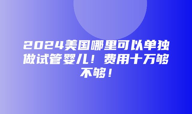 2024美国哪里可以单独做试管婴儿！费用十万够不够！