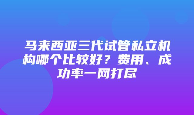 马来西亚三代试管私立机构哪个比较好？费用、成功率一网打尽