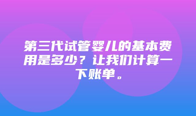 第三代试管婴儿的基本费用是多少？让我们计算一下账单。