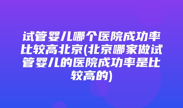 试管婴儿哪个医院成功率比较高北京(北京哪家做试管婴儿的医院成功率是比较高的)