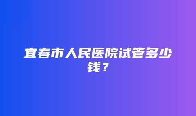 宜春市人民医院试管多少钱？