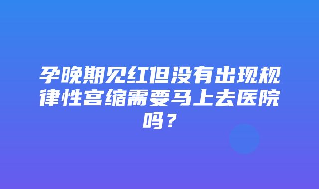 孕晚期见红但没有出现规律性宫缩需要马上去医院吗？