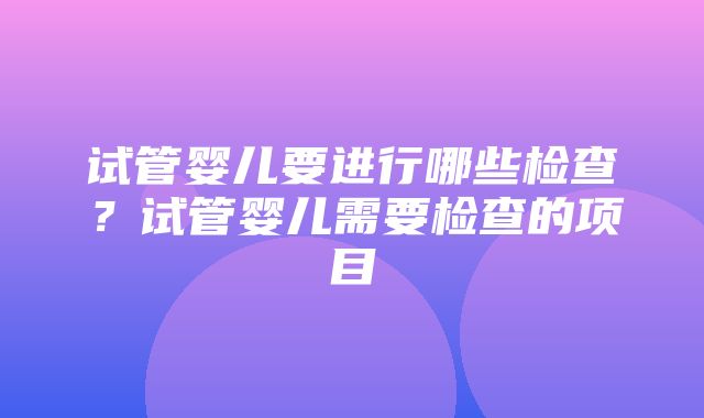 试管婴儿要进行哪些检查？试管婴儿需要检查的项目