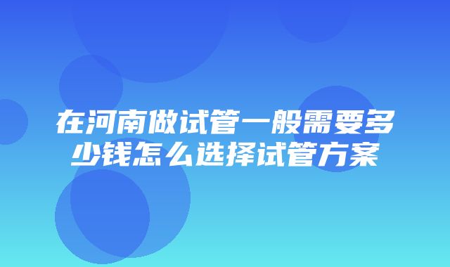 在河南做试管一般需要多少钱怎么选择试管方案