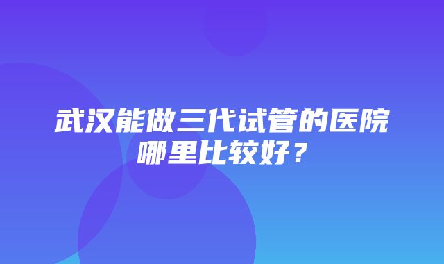 武汉能做三代试管的医院哪里比较好？