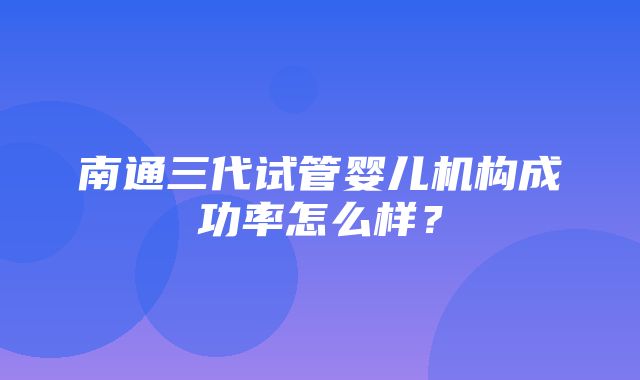 南通三代试管婴儿机构成功率怎么样？