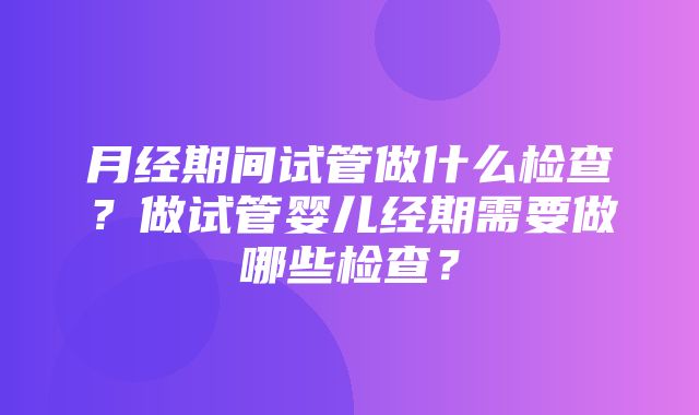 月经期间试管做什么检查？做试管婴儿经期需要做哪些检查？