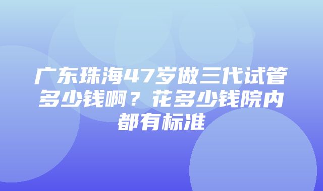 广东珠海47岁做三代试管多少钱啊？花多少钱院内都有标准