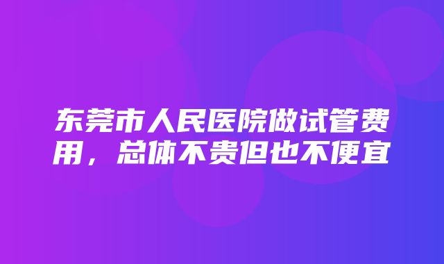 东莞市人民医院做试管费用，总体不贵但也不便宜