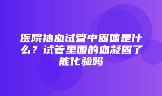 医院抽血试管中固体是什么？试管里面的血凝固了能化验吗