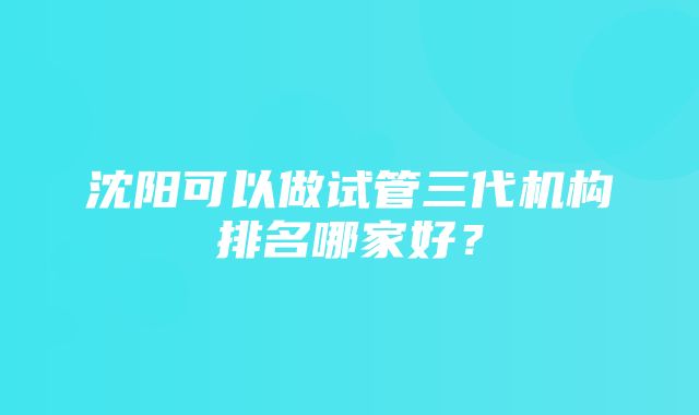 沈阳可以做试管三代机构排名哪家好？