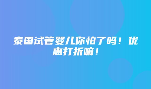 泰国试管婴儿你怕了吗！优惠打折嘛！