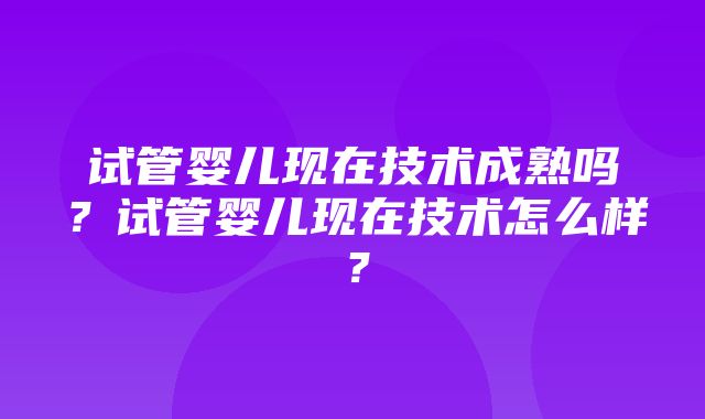 试管婴儿现在技术成熟吗？试管婴儿现在技术怎么样？