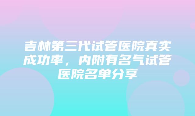 吉林第三代试管医院真实成功率，内附有名气试管医院名单分享