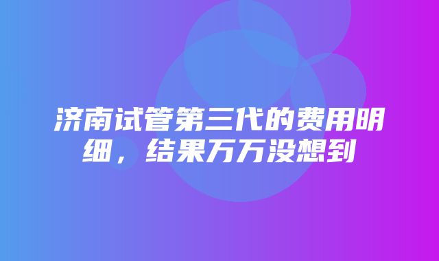 济南试管第三代的费用明细，结果万万没想到