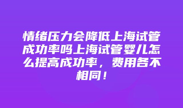 情绪压力会降低上海试管成功率吗上海试管婴儿怎么提高成功率，费用各不相同！