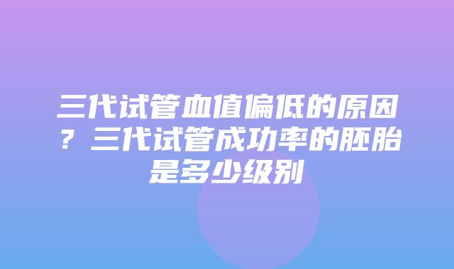 三代试管血值偏低的原因？三代试管成功率的胚胎是多少级别