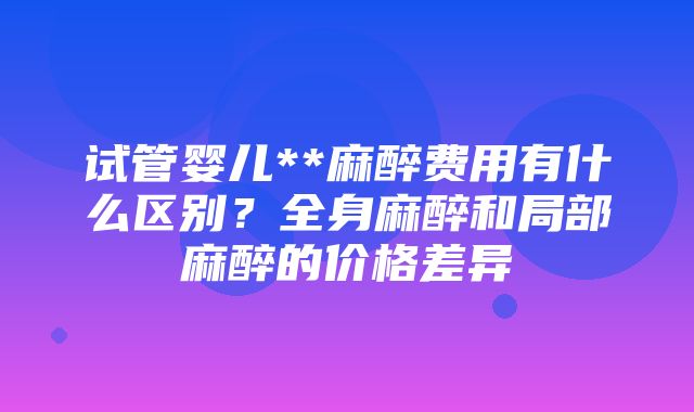 试管婴儿**麻醉费用有什么区别？全身麻醉和局部麻醉的价格差异