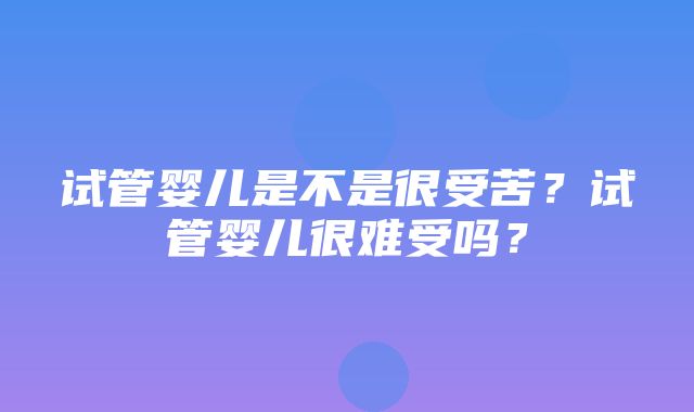 试管婴儿是不是很受苦？试管婴儿很难受吗？