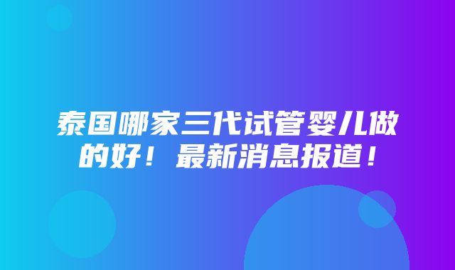 泰国哪家三代试管婴儿做的好！最新消息报道！