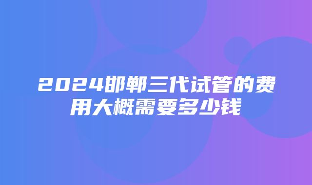 2024邯郸三代试管的费用大概需要多少钱