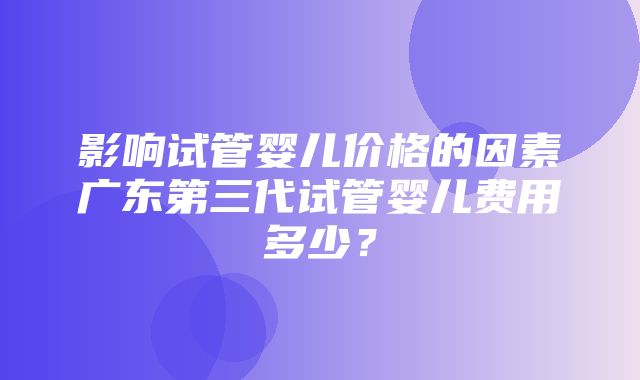 影响试管婴儿价格的因素广东第三代试管婴儿费用多少？