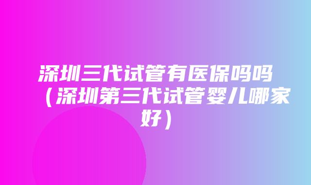 深圳三代试管有医保吗吗（深圳第三代试管婴儿哪家好）