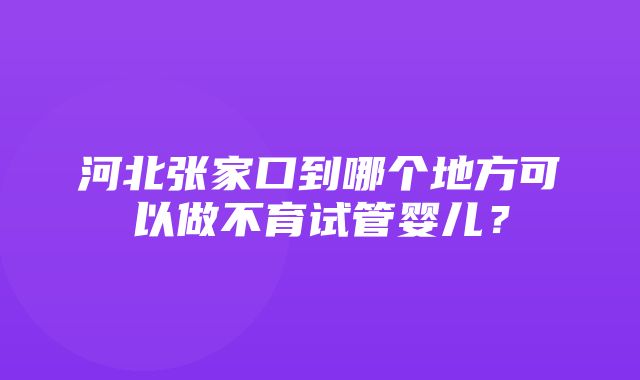 河北张家口到哪个地方可以做不育试管婴儿？