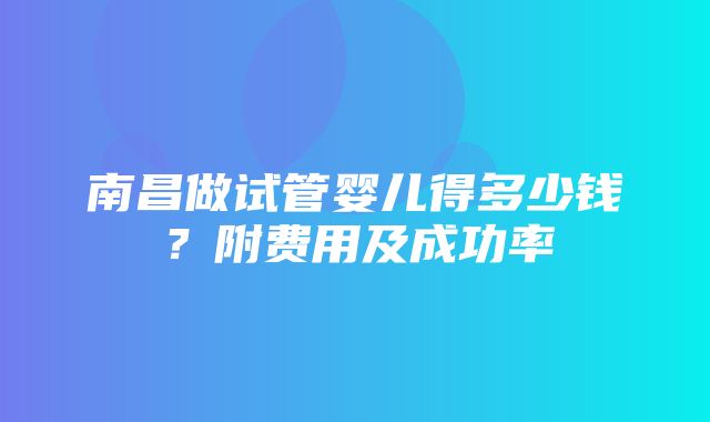 南昌做试管婴儿得多少钱？附费用及成功率