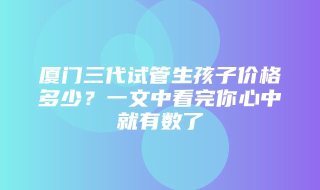 厦门三代试管生孩子价格多少？一文中看完你心中就有数了